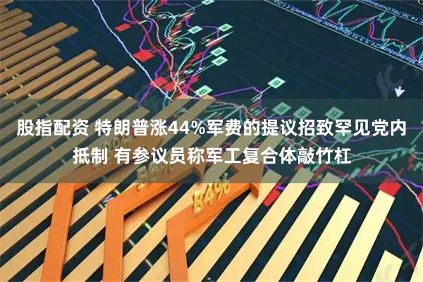 股指配资 特朗普涨44%军费的提议招致罕见党内抵制 有参议员称军工复合体敲竹杠