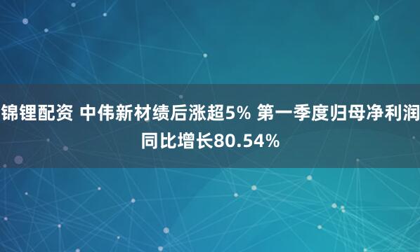 锦锂配资 中伟新材绩后涨超5% 第一季度归母净利润同比增长80.54%