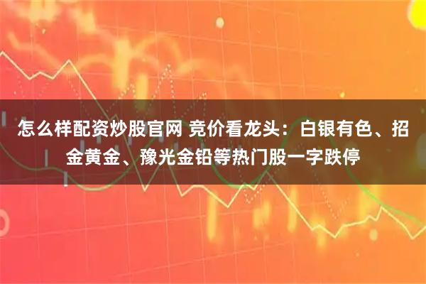 怎么样配资炒股官网 竞价看龙头：白银有色、招金黄金、豫光金铅等热门股一字跌停