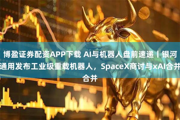 博盈证券配资APP下载 AI与机器人盘前速递丨银河通用发布工业级重载机器人，SpaceX商讨与xAI合并