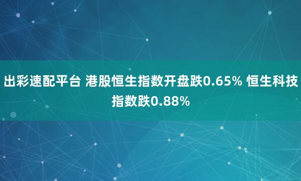 出彩速配平台 港股恒生指数开盘跌0.65% 恒生科技指数跌0.88%