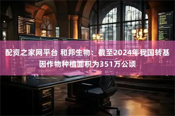 配资之家网平台 和邦生物：截至2024年我国转基因作物种植面积为351万公顷