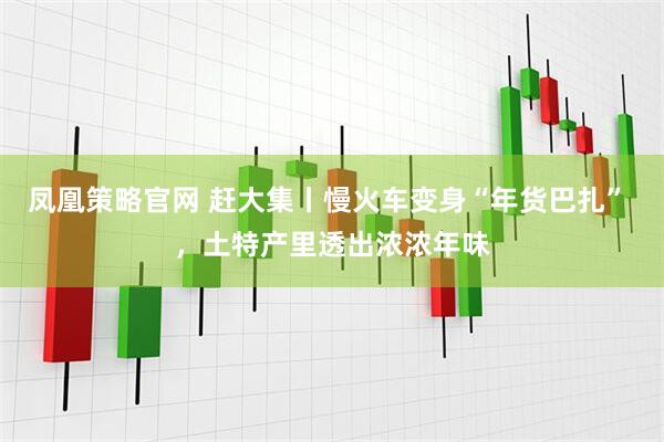 凤凰策略官网 赶大集丨慢火车变身“年货巴扎” ，土特产里透出浓浓年味