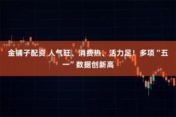 金铺子配资 人气旺、消费热、活力足！多项“五一”数据创新高