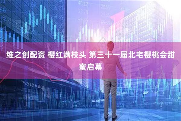 维之创配资 樱红满枝头 第三十一届北宅樱桃会甜蜜启幕