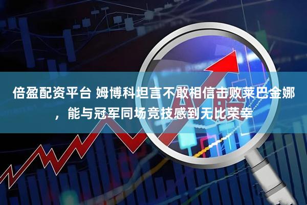 倍盈配资平台 姆博科坦言不敢相信击败莱巴金娜，能与冠军同场竞技感到无比荣幸
