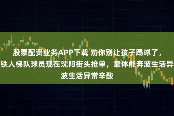 股票配资业务APP下载 劝你别让孩子踢球了，前辽宁铁人梯队球员现在沈阳街头抢单，靠体能奔波生活异常辛酸