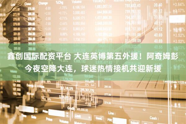鑫创国际配资平台 大连英博第五外援！阿奇姆彭今夜空降大连，球迷热情接机共迎新援